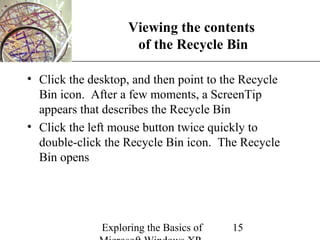 XP
                    Viewing the contents
                     of the Recycle Bin

• Click the desktop, and then point to the Recycle
  Bin icon. After a few moments, a ScreenTip
  appears that describes the Recycle Bin
• Click the left mouse button twice quickly to
  double-click the Recycle Bin icon. The Recycle
  Bin opens




              Exploring the Basics of   15
 