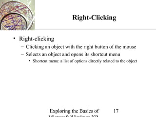 XP
                                Right-Clicking

• Right-clicking
   – Clicking an object with the right button of the mouse
   – Selects an object and opens its shortcut menu
      • Shortcut menu: a list of options directly related to the object




                  Exploring the Basics of               17
 