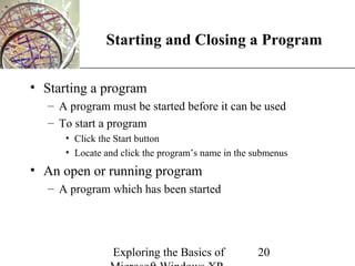XP
               Starting and Closing a Program

• Starting a program
   – A program must be started before it can be used
   – To start a program
      • Click the Start button
      • Locate and click the program’s name in the submenus
• An open or running program
   – A program which has been started




                 Exploring the Basics of           20
 