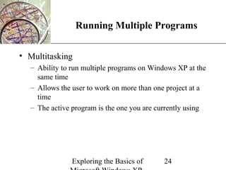 XP
                 Running Multiple Programs

• Multitasking
  – Ability to run multiple programs on Windows XP at the
    same time
  – Allows the user to work on more than one project at a
    time
  – The active program is the one you are currently using




              Exploring the Basics of      24
 