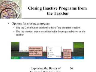 Closing Inactive Programs from XP
                          the Taskbar

• Options for closing a program
   – Use the Close button on the title bar of the program window
   – Use the shortcut menu associated with the program button on the
     taskbar




                  Exploring the Basics of            26
 