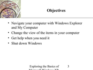 XP
                          Objectives

• Navigate your computer with Windows Explorer
  and My Computer
• Change the view of the items in your computer
• Get help when you need it
• Shut down Windows




             Exploring the Basics of   3
 