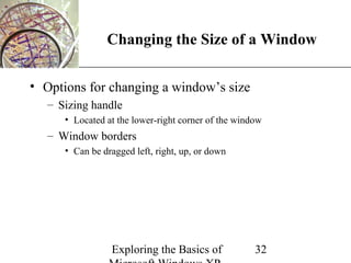 XP
                Changing the Size of a Window

• Options for changing a window’s size
   – Sizing handle
      • Located at the lower-right corner of the window
   – Window borders
      • Can be dragged left, right, up, or down




                 Exploring the Basics of             32
 