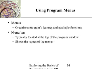 XP
                    Using Program Menus

• Menus
  – Organize a program’s features and available functions
• Menu bar
  – Typically located at the top of the program window
  – Shows the names of the menus




               Exploring the Basics of       34
 
