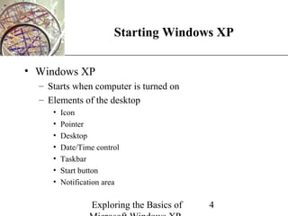 XP
                        Starting Windows XP

• Windows XP
  – Starts when computer is turned on
  – Elements of the desktop
     •   Icon
     •   Pointer
     •   Desktop
     •   Date/Time control
     •   Taskbar
     •   Start button
     •   Notification area

                  Exploring the Basics of   4
 