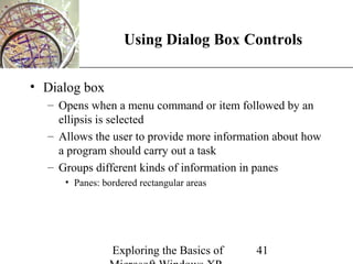 XP
                   Using Dialog Box Controls

• Dialog box
  – Opens when a menu command or item followed by an
    ellipsis is selected
  – Allows the user to provide more information about how
    a program should carry out a task
  – Groups different kinds of information in panes
     • Panes: bordered rectangular areas




                Exploring the Basics of    41
 