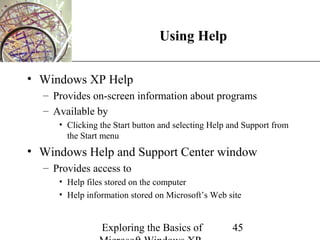 XP
                                Using Help

• Windows XP Help
  – Provides on-screen information about programs
  – Available by
     • Clicking the Start button and selecting Help and Support from
       the Start menu
• Windows Help and Support Center window
  – Provides access to
     • Help files stored on the computer
     • Help information stored on Microsoft’s Web site


                Exploring the Basics of             45
 