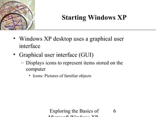 XP
                        Starting Windows XP

• Windows XP desktop uses a graphical user
  interface
• Graphical user interface (GUI)
  – Displays icons to represent items stored on the
    computer
     • Icons: Pictures of familiar objects




                 Exploring the Basics of      6
 