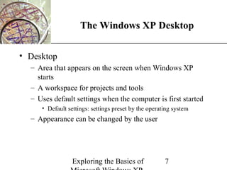 XP
                    The Windows XP Desktop

• Desktop
  – Area that appears on the screen when Windows XP
    starts
  – A workspace for projects and tools
  – Uses default settings when the computer is first started
     • Default settings: settings preset by the operating system
  – Appearance can be changed by the user




                 Exploring the Basics of              7
 
