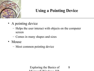 XP
                     Using a Pointing Device

• A pointing device
   – Helps the user interact with objects on the computer
     screen
   – Comes in many shapes and sizes
• Mouse
   – Most common pointing device




                Exploring the Basics of        8
 