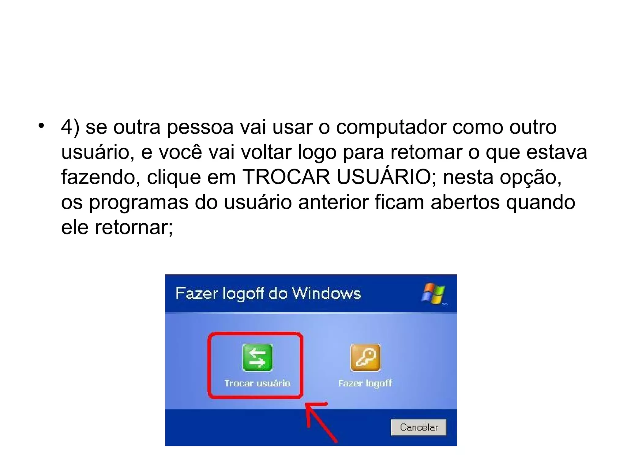 • 4) se outra pessoa vai usar o computador como outro
  usuário, e você vai voltar logo para retomar o que estava
  fazendo, clique em TROCAR USUÁRIO; nesta opção,
  os programas do usuário anterior ficam abertos quando
  ele retornar;
 