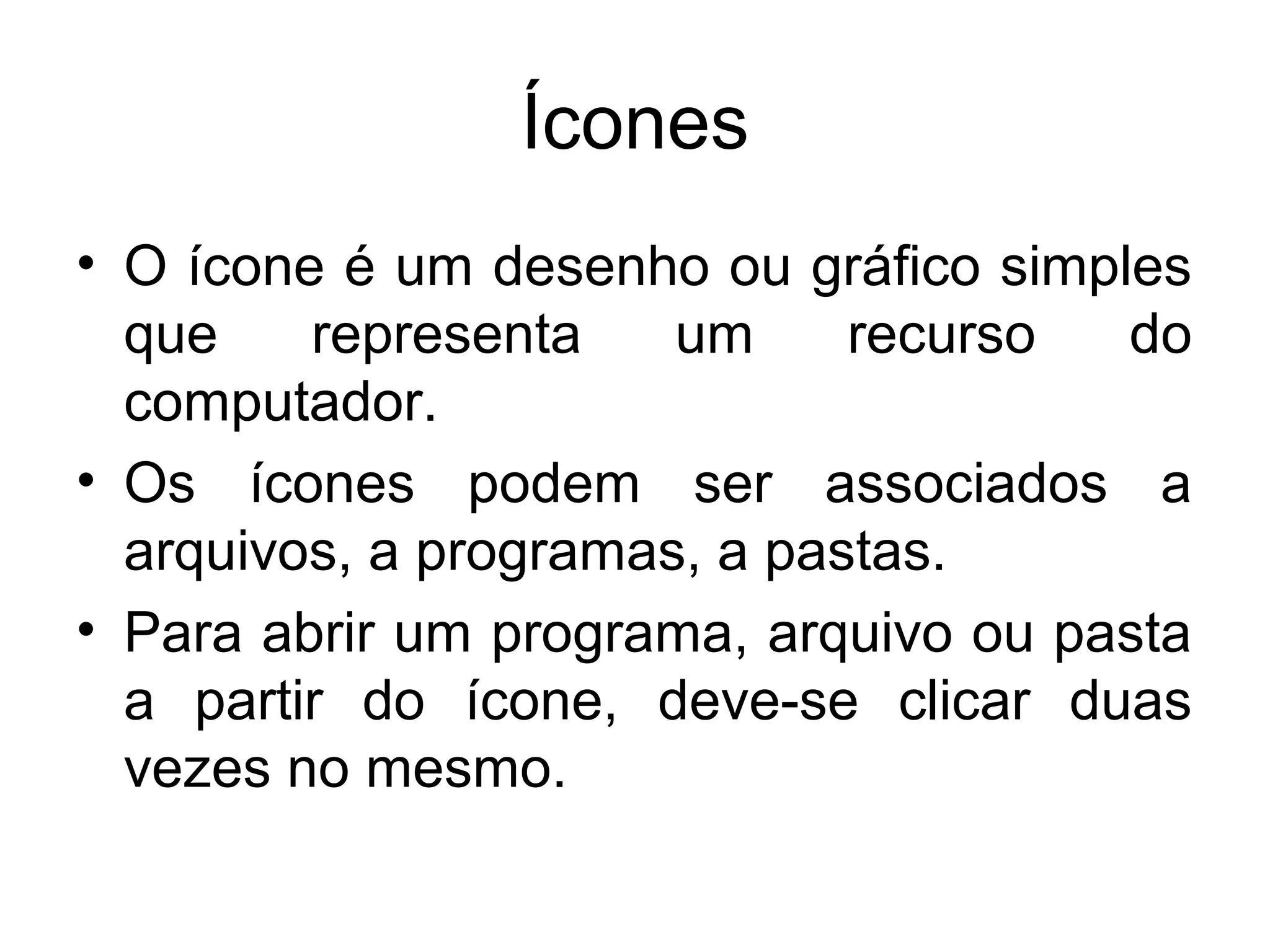 Ícones
• O ícone é um desenho ou gráfico simples
  que    representa    um     recurso  do
  computador.
• Os ícones podem ser associados a
  arquivos, a programas, a pastas.
• Para abrir um programa, arquivo ou pasta
  a partir do ícone, deve-se clicar duas
  vezes no mesmo.
 