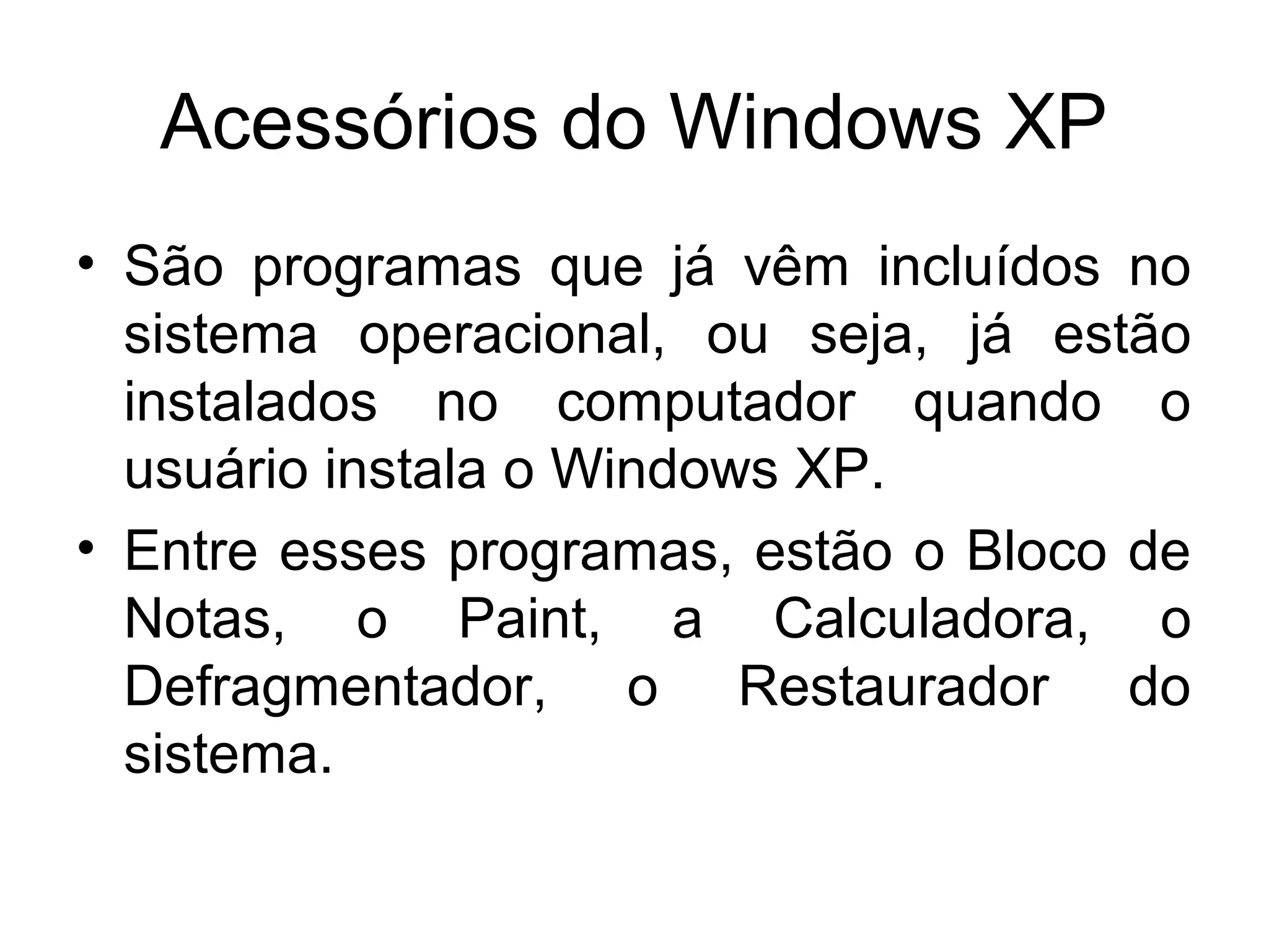 Acessórios do Windows XP
• São programas que já vêm incluídos no
  sistema operacional, ou seja, já estão
  instalados no computador quando o
  usuário instala o Windows XP.
• Entre esses programas, estão o Bloco de
  Notas, o Paint, a Calculadora, o
  Defragmentador, o Restaurador do
  sistema.
 