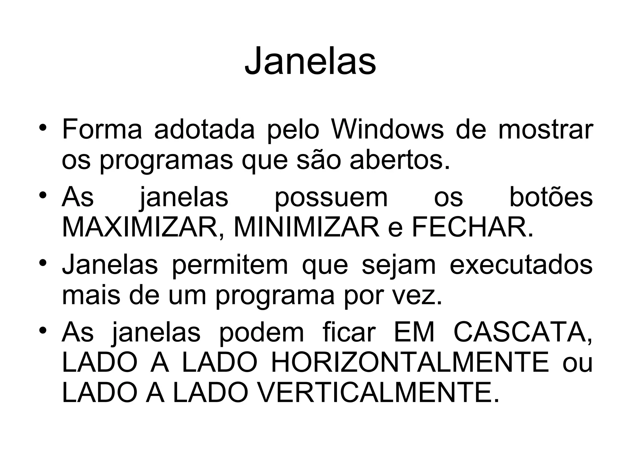 Janelas
• Forma adotada pelo Windows de mostrar
  os programas que são abertos.
• As    janelas  possuem     os  botões
  MAXIMIZAR, MINIMIZAR e FECHAR.
• Janelas permitem que sejam executados
  mais de um programa por vez.
• As janelas podem ficar EM CASCATA,
  LADO A LADO HORIZONTALMENTE ou
  LADO A LADO VERTICALMENTE.
 