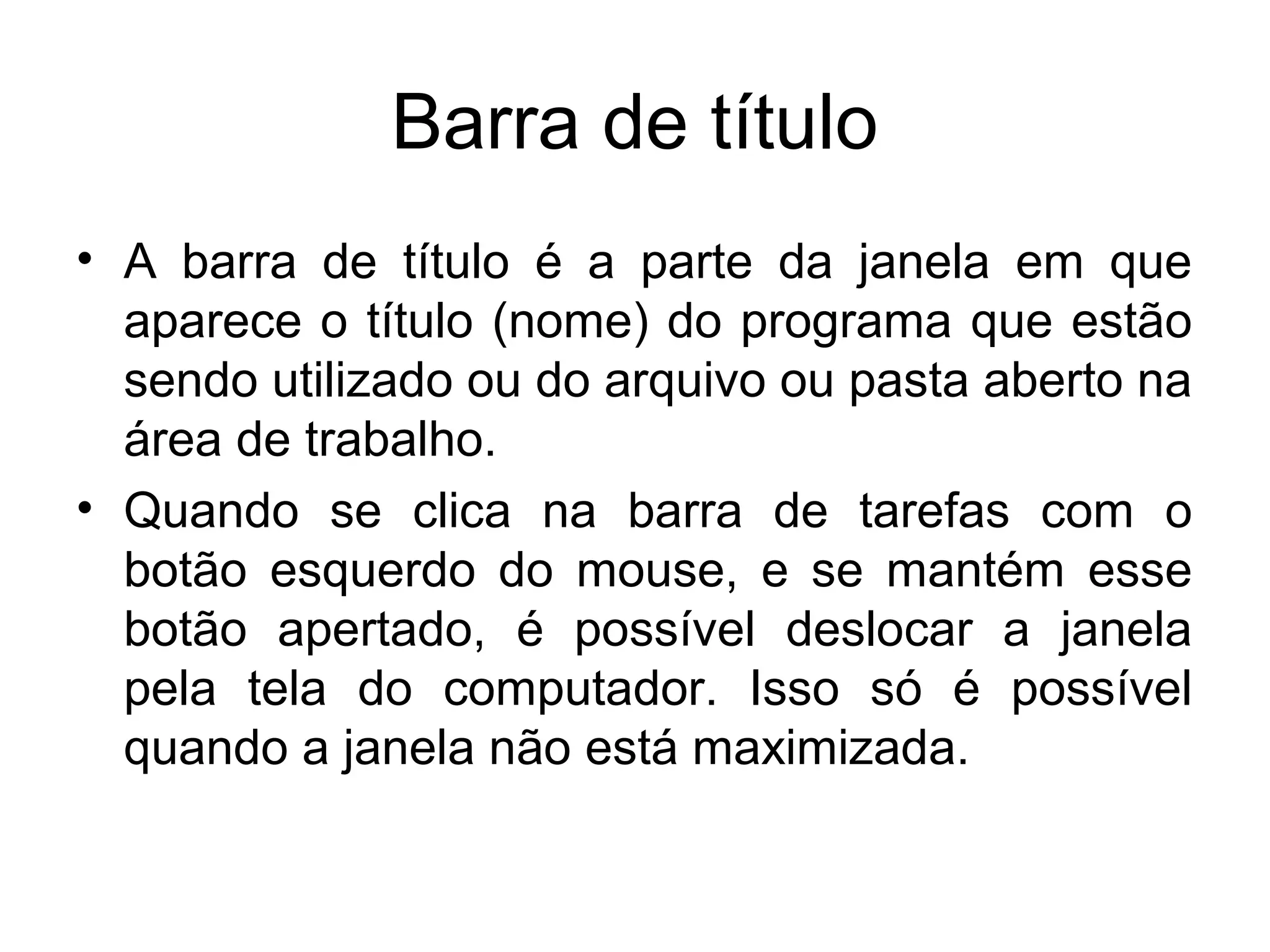 Barra de título
• A barra de título é a parte da janela em que
  aparece o título (nome) do programa que estão
  sendo utilizado ou do arquivo ou pasta aberto na
  área de trabalho.
• Quando se clica na barra de tarefas com o
  botão esquerdo do mouse, e se mantém esse
  botão apertado, é possível deslocar a janela
  pela tela do computador. Isso só é possível
  quando a janela não está maximizada.
 