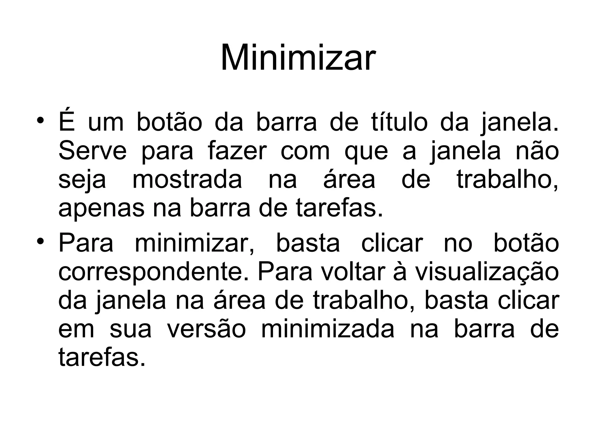 Minimizar
• É um botão da barra de título da janela.
  Serve para fazer com que a janela não
  seja mostrada na área de trabalho,
  apenas na barra de tarefas.
• Para minimizar, basta clicar no botão
  correspondente. Para voltar à visualização
  da janela na área de trabalho, basta clicar
  em sua versão minimizada na barra de
  tarefas.
 