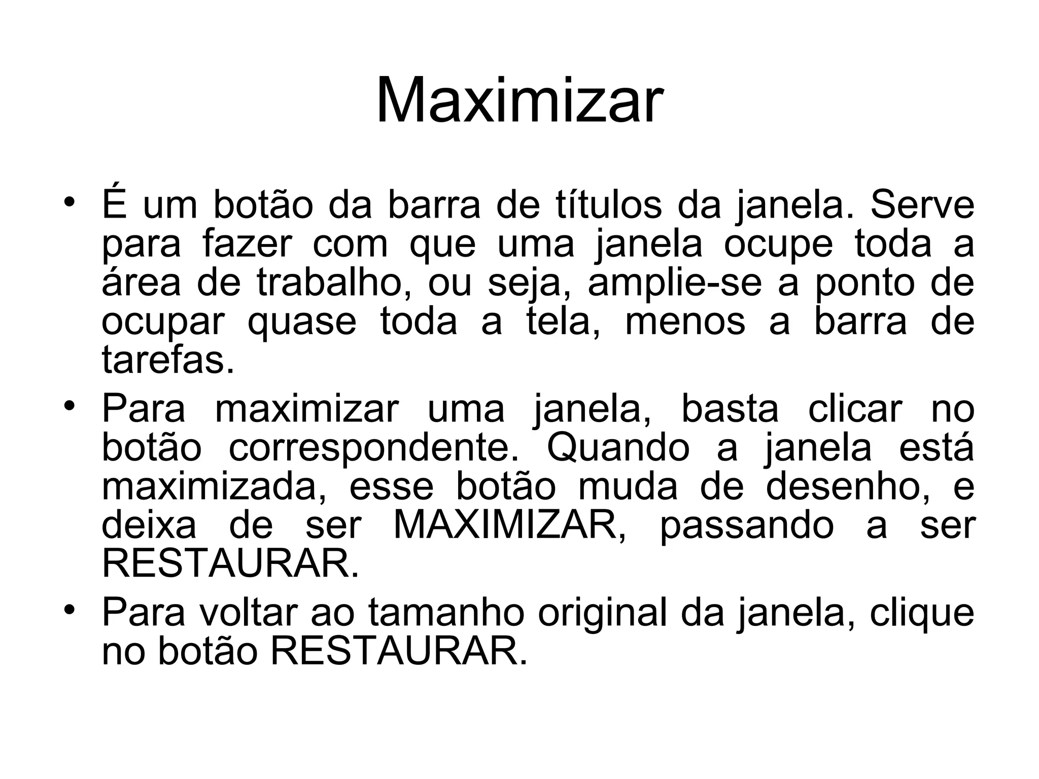 Maximizar
• É um botão da barra de títulos da janela. Serve
  para fazer com que uma janela ocupe toda a
  área de trabalho, ou seja, amplie-se a ponto de
  ocupar quase toda a tela, menos a barra de
  tarefas.
• Para maximizar uma janela, basta clicar no
  botão correspondente. Quando a janela está
  maximizada, esse botão muda de desenho, e
  deixa de ser MAXIMIZAR, passando a ser
  RESTAURAR.
• Para voltar ao tamanho original da janela, clique
  no botão RESTAURAR.
 