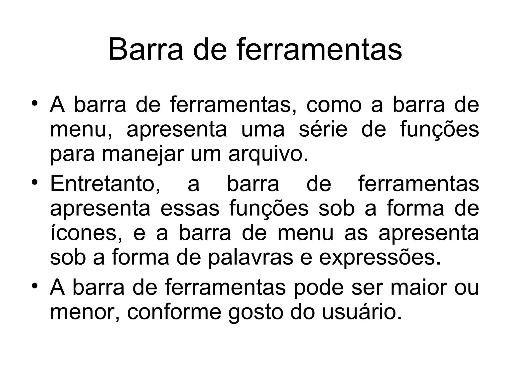 Barra de ferramentas
• A barra de ferramentas, como a barra de
  menu, apresenta uma série de funções
  para manejar um arquivo.
• Entretanto, a barra de ferramentas
  apresenta essas funções sob a forma de
  ícones, e a barra de menu as apresenta
  sob a forma de palavras e expressões.
• A barra de ferramentas pode ser maior ou
  menor, conforme gosto do usuário.
 