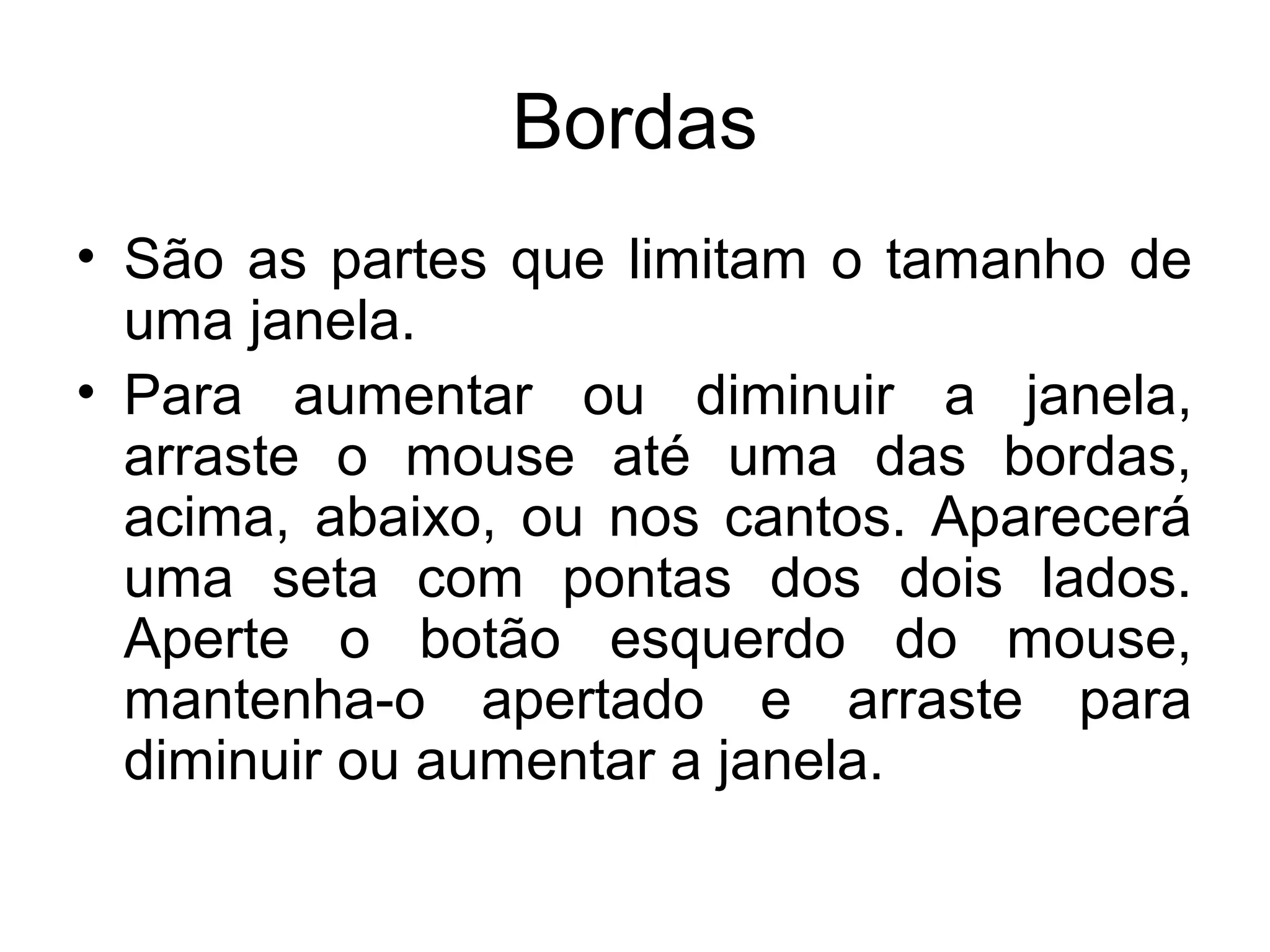 Bordas
• São as partes que limitam o tamanho de
  uma janela.
• Para aumentar ou diminuir a janela,
  arraste o mouse até uma das bordas,
  acima, abaixo, ou nos cantos. Aparecerá
  uma seta com pontas dos dois lados.
  Aperte o botão esquerdo do mouse,
  mantenha-o apertado e arraste para
  diminuir ou aumentar a janela.
 