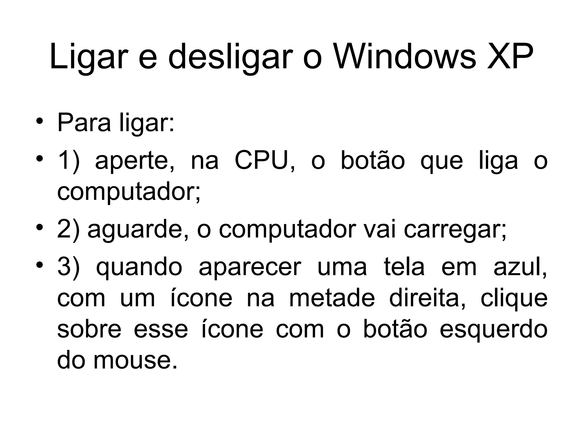 Ligar e desligar o Windows XP
• Para ligar:
• 1) aperte, na CPU, o botão que liga o
  computador;
• 2) aguarde, o computador vai carregar;
• 3) quando aparecer uma tela em azul,
  com um ícone na metade direita, clique
  sobre esse ícone com o botão esquerdo
  do mouse.
 