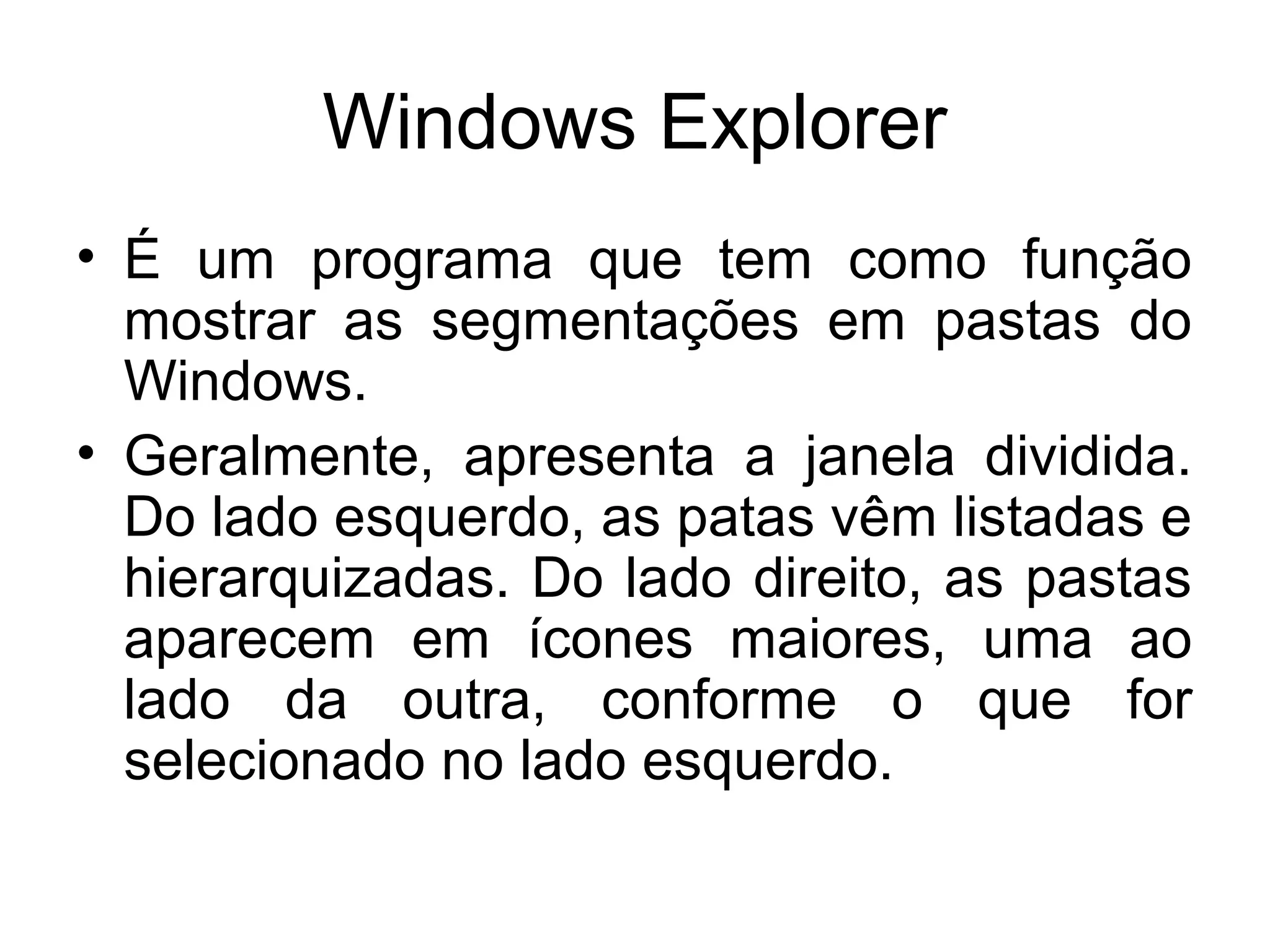 Windows Explorer
• É um programa que tem como função
  mostrar as segmentações em pastas do
  Windows.
• Geralmente, apresenta a janela dividida.
  Do lado esquerdo, as patas vêm listadas e
  hierarquizadas. Do lado direito, as pastas
  aparecem em ícones maiores, uma ao
  lado da outra, conforme o que for
  selecionado no lado esquerdo.
 
