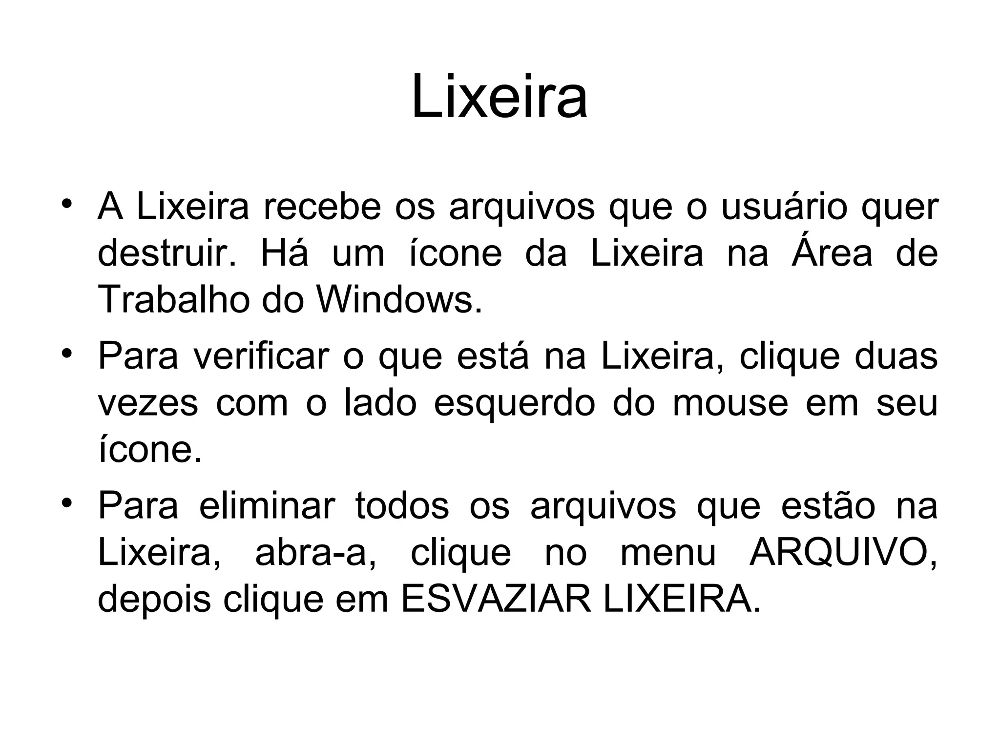 Lixeira
• A Lixeira recebe os arquivos que o usuário quer
  destruir. Há um ícone da Lixeira na Área de
  Trabalho do Windows.
• Para verificar o que está na Lixeira, clique duas
  vezes com o lado esquerdo do mouse em seu
  ícone.
• Para eliminar todos os arquivos que estão na
  Lixeira, abra-a, clique no menu ARQUIVO,
  depois clique em ESVAZIAR LIXEIRA.
 