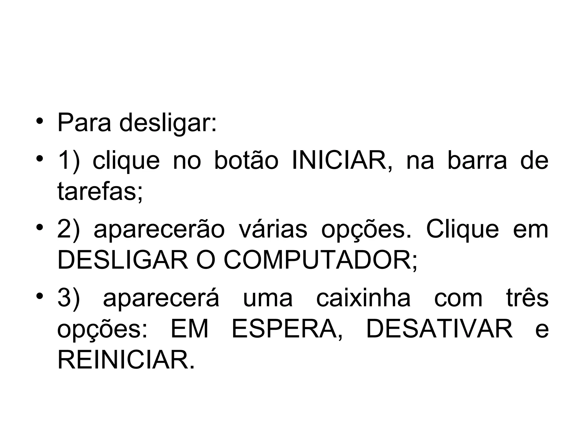 • Para desligar:
• 1) clique no botão INICIAR, na barra de
  tarefas;
• 2) aparecerão várias opções. Clique em
  DESLIGAR O COMPUTADOR;
• 3) aparecerá uma caixinha com três
  opções: EM ESPERA, DESATIVAR e
  REINICIAR.
 