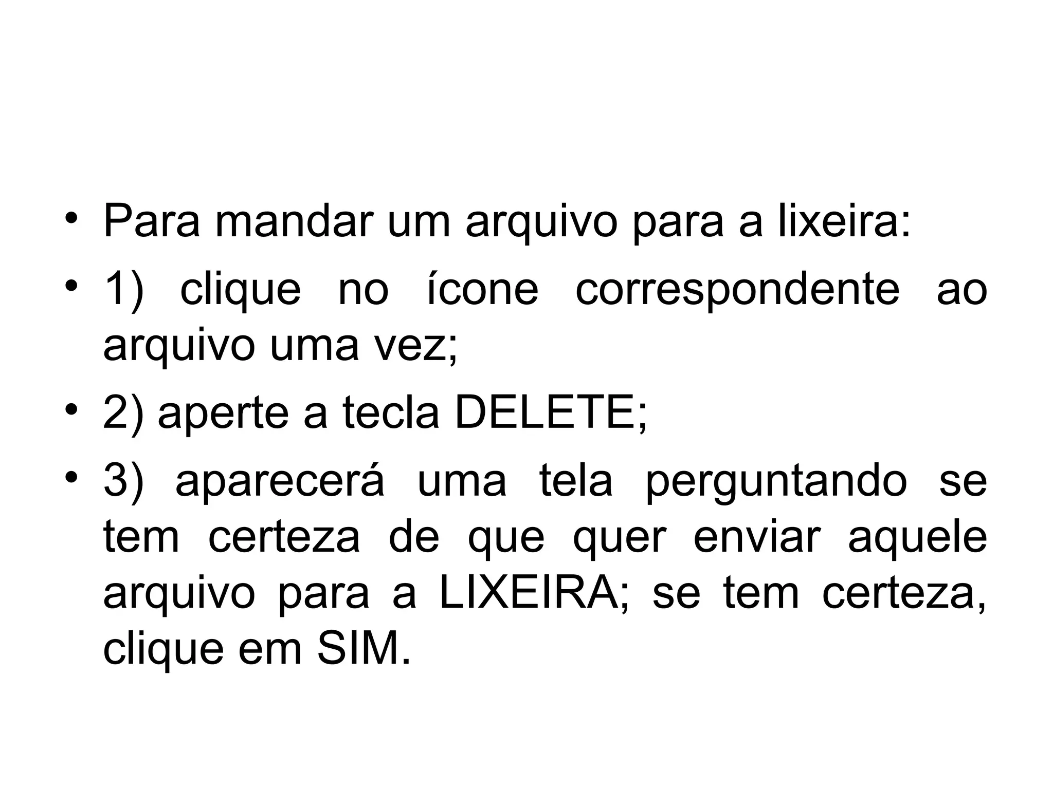 • Para mandar um arquivo para a lixeira:
• 1) clique no ícone correspondente ao
  arquivo uma vez;
• 2) aperte a tecla DELETE;
• 3) aparecerá uma tela perguntando se
  tem certeza de que quer enviar aquele
  arquivo para a LIXEIRA; se tem certeza,
  clique em SIM.
 