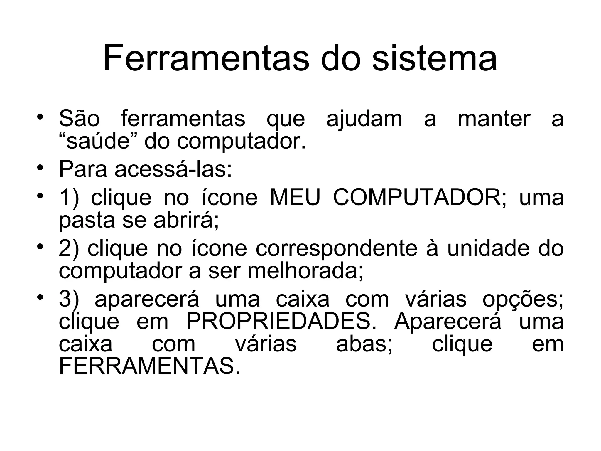 Ferramentas do sistema
• São ferramentas que ajudam a manter a
  “saúde” do computador.
• Para acessá-las:
• 1) clique no ícone MEU COMPUTADOR; uma
  pasta se abrirá;
• 2) clique no ícone correspondente à unidade do
  computador a ser melhorada;
• 3) aparecerá uma caixa com várias opções;
  clique em PROPRIEDADES. Aparecerá uma
  caixa    com     várias   abas;   clique   em
  FERRAMENTAS.
 