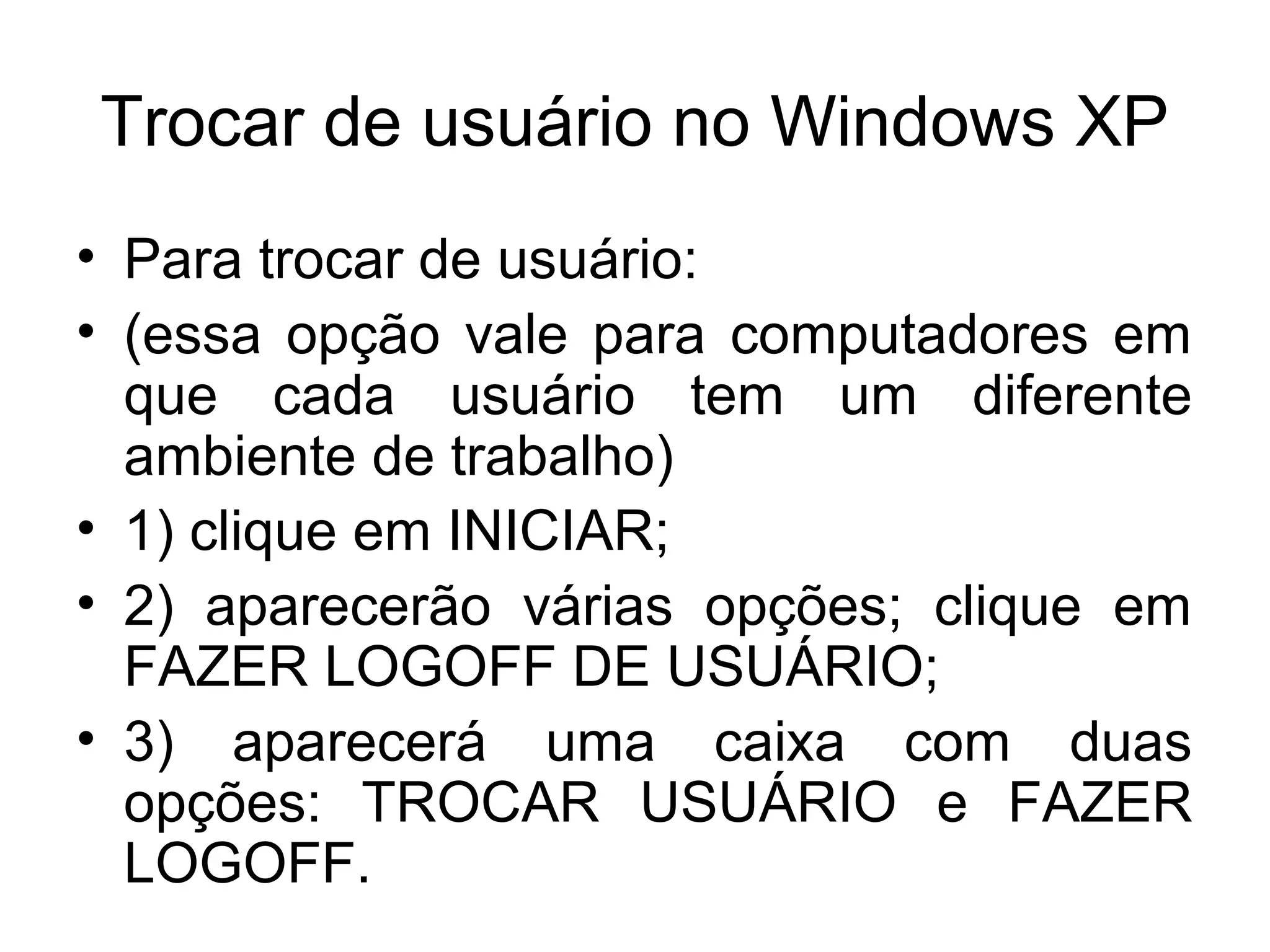 Trocar de usuário no Windows XP
• Para trocar de usuário:
• (essa opção vale para computadores em
  que cada usuário tem um diferente
  ambiente de trabalho)
• 1) clique em INICIAR;
• 2) aparecerão várias opções; clique em
  FAZER LOGOFF DE USUÁRIO;
• 3) aparecerá uma caixa com duas
  opções: TROCAR USUÁRIO e FAZER
  LOGOFF.
 