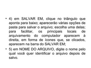 • 4) em SALVAR EM, clique no triângulo que
  aponta para baixo; aparecerão várias opções de
  pasta para salvar o arquivo; escolha uma delas;
  para facilitar, os principais locais de
  arquivamento do computador aparecem à
  direita, em forma de ícones que, se clicados,
  aparecem na barra do SALVAR EM;
• 5) em NOME DO ARQUIVO, digite o nome pelo
  qual você quer identificar o arquivo depois de
  salvo.
 
