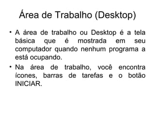 Área de Trabalho (Desktop)
• A área de trabalho ou Desktop é a tela
  básica que é mostrada em seu
  computador quando nenhum programa a
  está ocupando.
• Na área de trabalho, você encontra
  ícones, barras de tarefas e o botão
  INICIAR.
 