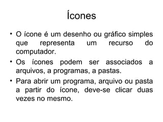 Ícones
• O ícone é um desenho ou gráfico simples
  que    representa    um     recurso  do
  computador.
• Os ícones podem ser associados a
  arquivos, a programas, a pastas.
• Para abrir um programa, arquivo ou pasta
  a partir do ícone, deve-se clicar duas
  vezes no mesmo.
 