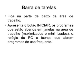 Barra de tarefas
• Fica na parte de baixo da área de
  trabalho.
• Apresenta o botão INICIAR, os programas
  que estão abertos em janelas na área de
  trabalho (maximizados e minimizados), o
  relógio do PC e ícones que abrem
  programas de uso frequente.
 