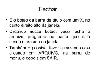 Fechar
• É o botão da barra de título com um X, no
  canto direito alto da janela.
• Clicando nesse botão, você fecha o
  arquivo, programa ou pasta que está
  sendo mostrado na janela.
• Também é possível fazer a mesma coisa
  clicando em ARQUIVO, na barra de
  menu, e depois em SAIR.
 