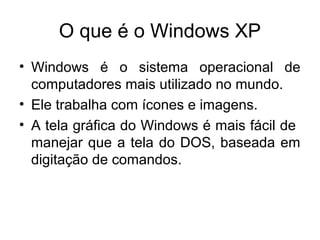O que é o Windows XP
• Windows é o sistema operacional de
  computadores mais utilizado no mundo.
• Ele trabalha com ícones e imagens.
• A tela gráfica do Windows é mais fácil de
  manejar que a tela do DOS, baseada em
  digitação de comandos.
 