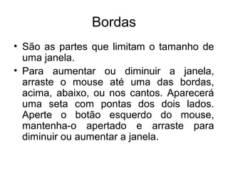 Bordas
• São as partes que limitam o tamanho de
  uma janela.
• Para aumentar ou diminuir a janela,
  arraste o mouse até uma das bordas,
  acima, abaixo, ou nos cantos. Aparecerá
  uma seta com pontas dos dois lados.
  Aperte o botão esquerdo do mouse,
  mantenha-o apertado e arraste para
  diminuir ou aumentar a janela.
 