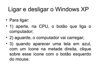 Ligar e desligar o Windows XP
• Para ligar:
• 1) aperte, na CPU, o botão que liga o
  computador;
• 2) aguarde, o computador vai carregar;
• 3) quando aparecer uma tela em azul,
  com um ícone na metade direita, clique
  sobre esse ícone com o botão esquerdo
  do mouse.
 