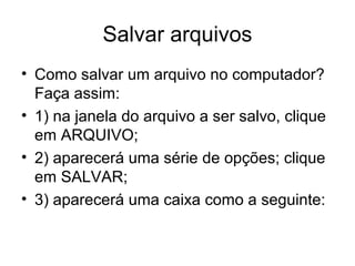 Salvar arquivos
• Como salvar um arquivo no computador?
  Faça assim:
• 1) na janela do arquivo a ser salvo, clique
  em ARQUIVO;
• 2) aparecerá uma série de opções; clique
  em SALVAR;
• 3) aparecerá uma caixa como a seguinte:
 