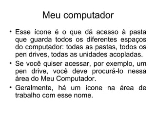 Meu computador
• Esse ícone é o que dá acesso à pasta
  que guarda todos os diferentes espaços
  do computador: todas as pastas, todos os
  pen drives, todas as unidades acopladas.
• Se você quiser acessar, por exemplo, um
  pen drive, você deve procurá-lo nessa
  área do Meu Computador.
• Geralmente, há um ícone na área de
  trabalho com esse nome.
 