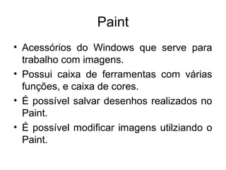 Paint
• Acessórios do Windows que serve para
  trabalho com imagens.
• Possui caixa de ferramentas com várias
  funções, e caixa de cores.
• É possível salvar desenhos realizados no
  Paint.
• É possível modificar imagens utilziando o
  Paint.
 