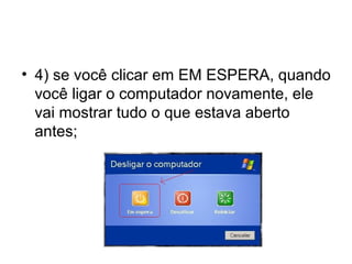 • 4) se você clicar em EM ESPERA, quando
  você ligar o computador novamente, ele
  vai mostrar tudo o que estava aberto
  antes;
 