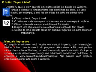 O botão ‘O que é isto?’
  O botão O Que é isto? aparece em muitas caixas de diálogo do Windows.
  Sua função é explicar o funcionamento dos elementos da caixa. Se você
  quer saber, por exemplo, o que faz um botão da caixa de diálogo faça
  assim:
       1. Clique no botão O que é isto?
       2. O botão muda de forma para uma seta com uma interrogação ao lado.
       3. Clique no item da tela que você deseja informações.
       4. Surgirá uma etiqueta de texto explicando a função do item clicado.
       5. Depois de ler a etiqueta clique em qualquer lugar da tela para continuar
                trabalhando.


 Manuais impressos
 Ao adquirir o Windows você recebe um manual impresso com informações
 básicas sobre o funcionamento do programa. Além disso, a Microsoft publica
 várias obras sobre o Windows, em vários níveis de aprofundamento. Você pode
 ver o que existe visitando o endereço das publicações da Microsoft na Internet. O
 endereço é: www.microsoft.com/brasil/mspress/. Nas livrarias você também
 encontrará material farto sobre o Windows.


                                                             10
 
