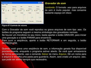 Gravador de som
                                         Lembrete: O formato .wav para arquivos
                                         de som é muito popular, mas consome
                                         bastante espaço em disco




Figura 67 Controle de volume

Com o Gravador de som você reproduz ou grava arquivos de som tipo .wav. Os
botões do programa seguem a mesma simbologia dos gravadores normais.
Se houver um microfone no seu micro, basta apertar o botão GRAVAR, para iniciar
uma gravação e o botão PARAR para encerrá-la.
Para ouvir a seqüência, aperte o botão RETORNAR e em seguida, o botão
REPRODUZIR.

Quando você grava uma seqüência de som, a informação gerada fica disponível
provisoriamente, enquanto o programa estiver aberto. Se você quer armazená-la
de forma permanente, use o comando Salvar do menu Arquivo. Dê um nome para
o arquivo e escolha uma pasta para guardá-lo. Assim, será criado um arquivo .wav,
que pode ser aberto sempre que necessário.
                                                             100
 