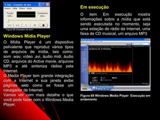 Em execução
                                          O     item Em execução mostra
                                          informações sobre a mídia que está
                                          sendo executada no momento, seja
 Figura 68 Gravador de som                uma estação de rádio da Internet, uma
                                          faixa de CD musical, um arquivo MP3
Windows Mídia Player
O Mídia Player é um dispositivo
polivalente que reproduz vários tipos
de arquivos de mídia, tais como:
som .wav, vídeo .avi, áudio midi, áudio
CD, arquivos do Active movie, arquivos
MP3 e até sintoniza rádios pela
Internet.
O Media Player tem grande integração
com a Internet e sua janela exibe
páginas web como se fosse um
navegador de Internet.
Vamos ver com mais detalhe o que          Figura 69 Windows Media Player Execução em
você pode fazer com o Windows Media       andamento
Player.

                                                               101
 