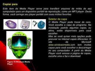 Copiar para
Este item do Media Player serve para transferir arquivos de mídia do seu
computador para um dispositivo portátil de reprodução, como um MP3 player. Desta
forma, você carrega seu player portátil com suas mídias favoritas

                                         Seletor de capa
                                         O Media Player pode trocar de cara.
                                         Você escolhe a capa do programa. Na
                                         instalação padrão algumas capas, ou
                                         skins, estão disponíveis para você
                                         escolher.
                                         Mas se você quiser mais opções pode
                                         procurar na Internet capas diferentes. O
                                         site            da             Microsoft
                                         www.windowsmedia.com tem muitas
                                         capas para você escolher e descarregar
                                         no seu computador. A partir do Media
                                         Player você acessa a página de capas,
                                         escolhe uma e faz o download.

    Figura 70 Windows Media
    Player
                                                            103
 