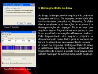 O Desfragmentador de disco


                                     Ao longo do tempo, muitos arquivos são criados e
                                     apagados no disco. Os espaços de memória são
                                     constantemente ocupados ou liberados. O efeito
                                     dessa constante movimentação de arquivos é a
Figura 73 ScanDisk                   desorganização do espaço. Pode ocorrer que
                                     arquivos sejam fragmentados em pedaços que
                                     ficam espalhados em regiões diferentes do disco.
                                     Esta fragmentação dos arquivos prejudica o
                                     desempenho do computador, pois as cabeças de
                                     leitura do disco ficam se movimentando demais.
                                     A função do programa Desfragmentador de disco
                                     é justamente organizar o espaço, eliminando os
                                     fragmentos de arquivo e pondo os arquivos mais
                                     usados na região de acesso mais rápido do disco.




Figura 74 Desfragmentador de disco                               105
 