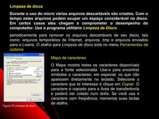 Limpeza de disco
     Durante o uso do micro vários arquivos descartáveis são criados. Com o
     tempo estes arquivos podem ocupar um espaço considerável no disco.
     Em certos casos eles chegam a comprometer o desempenho do
     computador. Use o programa utilitário Limpeza de Disco
     periodicamente para remover os arquivos descartáveis de seu disco, tais
     como: arquivos temporários de Internet, arquivos .tmp e arquivos enviados
     para a Lixeira. O atalho para Limpeza de disco está no menu Ferramentas de
     sistema

                             Mapa de caracteres
                             O Mapa mostra todos os caracteres disponíveis
                             para a fonte selecionada. Use-o para encontrar
                             símbolos e caracteres, em especial, os que não
                             aparecem diretamente no teclado. Selecione o
                             caractere que te interessa e clique em Copiar. O
                             caractere é copiado para a Área de transferência
                             e poderá ser colado num texto. Se você usa o
                             caractere com freqüência, memorize suas teclas
                             de atalho.
Figura 75 Limpeza de disco

                                                               106
 