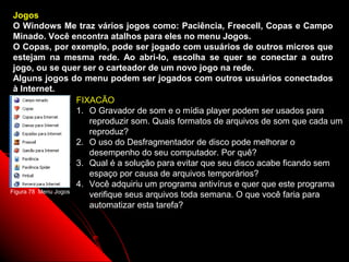 Jogos
 O Windows Me traz vários jogos como: Paciência, Freecell, Copas e Campo
 Minado. Você encontra atalhos para eles no menu Jogos.
 O Copas, por exemplo, pode ser jogado com usuários de outros micros que
 estejam na mesma rede. Ao abri-lo, escolha se quer se conectar a outro
 jogo, ou se quer ser o carteador de um novo jogo na rede.
 Alguns jogos do menu podem ser jogados com outros usuários conectados
 à Internet.
                     FIXACÃO
                     1. O Gravador de som e o mídia player podem ser usados para
                        reproduzir som. Quais formatos de arquivos de som que cada um
                        reproduz?
                     2. O uso do Desfragmentador de disco pode melhorar o
                        desempenho do seu computador. Por quê?
                     3. Qual é a solução para evitar que seu disco acabe ficando sem
                        espaço por causa de arquivos temporários?
                     4. Você adquiriu um programa antivírus e quer que este programa
Figura 78 Menu Jogos
                        verifique seus arquivos toda semana. O que você faria para
                        automatizar esta tarefa?



                                                              108
 