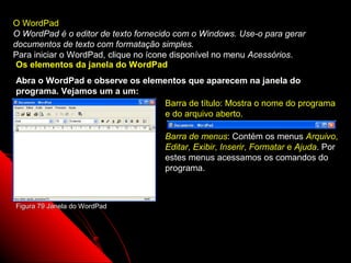O WordPad
O WordPad é o editor de texto fornecido com o Windows. Use-o para gerar
documentos de texto com formatação simples.
Para iniciar o WordPad, clique no ícone disponível no menu Acessórios.
 Os elementos da janela do WordPad
Abra o WordPad e observe os elementos que aparecem na janela do
programa. Vejamos um a um:
                                Barra de título: Mostra o nome do programa
                                e do arquivo aberto.

                                    Barra de menus: Contém os menus Arquivo,
                                    Editar, Exibir, Inserir, Formatar e Ajuda. Por
                                    estes menus acessamos os comandos do
                                    programa.



Figura 79 Janela do WordPad




                                                           109
 